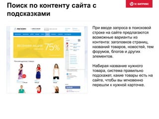 При вводе запроса в поисковой
строке на сайте предлагаются
возможные варианты из
контента: заголовков страниц,
названий товаров, новостей, тем
форумов, блогов и других
элементов.
Набирая название нужного
товара, система правильно
подскажет, какие товары есть на
сайте, чтобы вы мгновенно
перешли к нужной карточке.
Поиск по контенту сайта с
подсказками
 