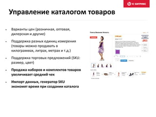 • Варианты цен (розничная, оптовая,
дилерская и другие)
• Поддержка разных единиц измерения
(товары можно продавать в
килограммах, литрах, метрах и т.д.)
• Поддержка торговых предложений (SKU:
размер, цвет)
• Продажа наборов и комплектов товаров
увеличивает средний чек
• Импорт данных, генератор SKU
экономят время при создании каталога
Управление каталогом товаров
 