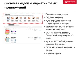 Система скидок и маркетинговых
предложений
• Подарки за количество
• Подарки на сумму
• Купи определенный товар,
получи другой в подарок
• Возможность делать скидки и
наценки на доставку
• Делаем нужную доставку
бесплатной, например на 10
дней
• Купи на 5000 рублей, получи
доставку бесплатно
• Оплати Карточкой и получи 3%
скидки
• и многое другое
 