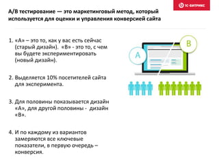 1. «А» – это то, как у вас есть сейчас
(старый дизайн). «B» - это то, с чем
вы будете экспериментировать
(новый дизайн).
2. Выделяется 10% посетителей сайта
для эксперимента.
3. Для половины показывается дизайн
«А», для другой половины - дизайн
«B».
4. И по каждому из вариантов
замеряются все ключевые
показатели, в первую очередь –
конверсия.
A/B тестирование — это маркетинговый метод, который
используется для оценки и управления конверсией сайта
 