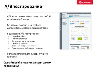 • A/B тестирование может запустить любой
сотрудник за 5 минут
• Встроено в продукт и не требует
дополнительных технических настроек
• 6 сценариев A/B тестирования:
o Новый дизайн
o Главная страница
o Детальная карточка товара
o Страница корзины
o Страница оформления заказа
o Произвольная выбранная страница
• Полная аналитика для выбора лучшего
варианта
Сделайте свой интернет-магазин самым
продающим!
A/B тестирование
 