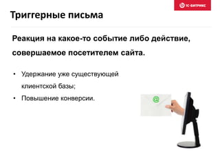 • Удержание уже существующей
клиентской базы;
• Повышение конверсии.
Реакция на какое-то событие либо действие,
совершаемое посетителем сайта.
Триггерные письма
 