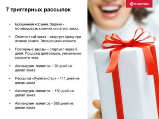 • Брошенная корзина. Задача -
мотивировать клиента оплатить заказ.
• Отмененный заказ – стартует сразу при
отмене заказа. Возвращаем клиента.
• Повторные заказы – стартует через 5
дней. Продажа доптоваров, увеличение
среднего чека.
• Активируем клиентов – 90 дней не
делал заказ
• Рассылка «Хулиганство» - 111 дней не
делал заказ
• Активируем клиентов – 180 дней не
делал заказ
• Активируем клиентов - 365 дней не
делал заказ
7 триггерных рассылок
 