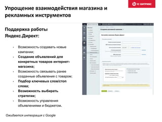 Упрощение взаимодействия магазина и
рекламных инструментов
Поддержка работы
Яндекс.Директ:
• Возможность создавать новые
кампании;
• Создание объявлений для
конкретных товаров интернет-
магазина;
• Возможность связывать ранее
созданные объявления с товаром;
• Подбор ключевых слов/стоп
слова;
• Возможность выбирать
стратегии;
• Возможность управления
объявлениями и бюджетом.
Ожидается интеграция с Google
 