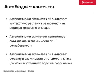 • Автоматически включает или выключает
контекстную рекламу в зависимости от
остатков конкретного товара
• Автоматически выключает контекстное
объявление в зависимости от
рентабельности
• Автоматически включает или выключает
рекламу в зависимости от стоимости клика
(вы сами выставляете верхний порог цены)
Ожидается интеграция с Google
АвтоБюджет контекста
 