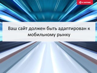 Ваш сайт должен быть адаптирован к
мобильному рынку
 