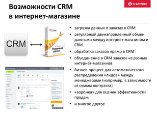 • загрузка данных о заказах в CRM
• регулярный двунаправленный обмен
данными между интернет-магазином и
CRM
• обработка заказов прямо в CRM
• объединение в CRM заказов из разных
интернет-магазинов
• бизнес-процесс для автоматического
распределения «лидов» между
менеджерами (например, в зависимости
от суммы контракта)
• «воронка» для оценки эффективности
продаж
• и многое другое
CRM
Возможности CRM
в интернет-магазине
 