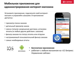 • Бесплатное приложение
• работает с любым магазином на «1С-Битрикс:
Управление сайтом»
Установите приложение, подключите свой интернет-
магазин и управляйте заказами. В приложении
доступны:
• просмотр списка заказов
• детальный просмотр заказа
• смена статусов: разрешение доставки, установка
оплаты (и любые другие действия с заказом)
• фильтр заказов по статусу оплаты или отгрузки
• настраиваемый пользовательский фильтр заказов
• самые необходимые отчеты
Мобильное приложение для
администрирования интернет-магазина
 