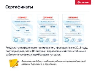Результаты нагрузочного тестирования, проведенные в 2015 году,
подтверждают, что «1С-Битрикс: Управление сайтом» стабильно
работает в условиях сверхбольших нагрузок.
Ваш магазин будет стабильно работать при самой высокой
нагрузке (например, в праздники).
Сертификаты
 