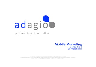 u n c o n v e n , o n a l 	
   s t o r y 	
   t e l l i n g 	
  




                                                                                                                                                                                Mobile Marketing
                                                                                                                                                                                                                                                  E-Shop Expo
                                                                                                                                                                                                                                                30 maart 2011


                                                                  The	
  informa,on	
  in	
  this	
  presenta,on	
  is	
  conﬁden,al	
  and	
  was	
  prepared	
  by	
  Adagio	
  solely	
  for	
  the	
  use	
  of	
  our	
  client;	
  	
  
          it	
  is	
  not	
  to	
  be	
  relied	
  on	
  by	
  any	
  3rd	
  party	
  without	
  Adagio’s	
  prior	
  wri=en	
  consent.	
  No	
  part	
  of	
  this	
  document	
  may	
  be	
  reproduced	
  or	
  transmi=ed	
  in	
  any	
  form	
  or	
  by	
  any	
  means,	
  
                                   electronic	
  or	
  mechanical,	
  including	
  photocopy,	
  recording,	
  or	
  any	
  informa,on	
  storage	
  and	
  retrieval	
  system,	
  without	
  prior	
  wri=en	
  consent	
  by	
  Adagio.	
  
                                                                         Adagio	
  (Lucas	
  Decuypere)	
  –	
  BE.806.039.613	
  –	
  ‘t	
  Motje	
  26	
  –	
  B-­‐8800	
  Roeselare	
  –	
  info@adagiomedia.net	
  
 