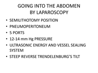 GOING INTO THE ABDOMEN
BY LAPAROSCOPY
• SEMILITHOTOMY POSITION
• PNEUMOPERITONEUM
• 5 PORTS
• 12-14 mm Hg PRESSURE
• ULTRASONIC ENERGY AND VESSEL SEALING
SYSTEM
• STEEP REVERSE TRENDELENBURG’S TILT
 