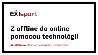 Z offline do online
pomocou technológií
Juraj Giacko, Head of Ecommerce, EXIsport.com
 