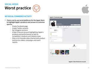 Worst practice
©iVentures Consulting 2015
SOCIAL MEDIA
•  Choice not to use social platforms for the Apple Store
to highlight Apple’s products and answer to customer
queries.
-  Empty Facebook page.
-  Empty Twitter account.
-  No Instagram account.
-  A fake Pinterest account highlighting Apple’s
products and performances as well as
competitors’ products and industry news.
-  Only a rich Youtube video channel with product
and service videos, campaigns and event
reports.
Apple’s Facebook page
41
NO SOCIAL COMMERCE ACTIVITY
Apple’s Fake Pinterest account
 