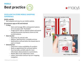 Best practice
©iVentures Consulting 2015
EXCELLENT IN-STORE MOBILE SHOPPING
EXPERIENCE
Mobile website
•  Well adapted and easy-to-use mobile website.
M-commerce app on iOS and Android
•  eShop
-  Store and manage oﬀers and payment options
all in one place with “My Wallet”.
-  Image search: take or upload a photo and search
among thousands of products online to find
similar products.
•  Store locator
-  Search by city and zip code.
-  Address, opening hours, available services
-  Notifications received when the closest store is
open or closed.
•  Omnichannel
-  Check the in-store availability of a product
-  Book an appointment for exclusive advice.
-  Scan barcodes and QR codes for more
information about products or promotions.
-  Mobile oﬀers to be redeemed in store.
-  Indoor information and turn-by-turn mapping
navigation.
Macy’s M-Commerce home page & product review
46
Macy’s image search feature
MOBILE
 