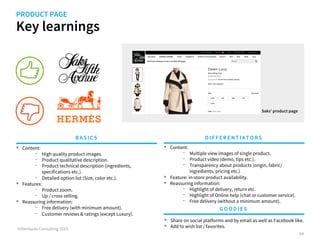 Key learnings
©iVentures Consulting 2015
PRODUCT PAGE
•  Content:
-  High quality product images.
-  Product qualitative description.
-  Product technical description (ingredients,
specifications etc.).
-  Detailed option list (Size, color etc.).
•  Features:
-  Product zoom.
-  Up / cross selling.
•  Reassuring information:
-  Customer reviews & ratings (except Luxury).
BA SICS DIFFERENTIATORS
GOODIES
Saks’ product page
•  Content:
-  Multiple view images of single product.
-  Product video (demo, tips etc.).
-  Transparency about products (origin, fabric/
ingredients, pricing etc.)
•  Feature: in-store product availability.
•  Reassuring information:
-  Highlight of delivery, return etc.
-  Highlight of Online help (chat or customer service)..
64
•  Share on social platforms and by email as well as Facebook like.
•  Add to wish list / favorites.
 