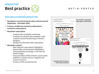 Best practice
©iVentures Consulting 2015 90
RICH AND CUSTOMIZED NEWSLETTER
•  Newsletters received during the data collection period
(September – December 2014).
•  Presence of diﬀerent newsletters dedicated to
customers and prospects.
•  Newsletter subscription
-  Content of the newsletter mentioned.
-  Invitation to customize the newsletter in the
customer account by selecting our favorite
designers.
-  Receipt of confirmation after subscription.
•  Newsletter content
-  New collection and products highlighted.
-  Special oﬀers and promotions highlighted.
-  Good readability and design, in line with the
brand’s image.
-  Cross-promotion of Net-A-Porter’s social media
platforms, customer service, magazine and
customer account.
-  Presence of the unsubscribe link.
Example of Net-A-Porter’s
customized newsletter
dedicated to a customer
Net-A-Porter’s newsletter
subscription confirmation
NEWSLETTER
 