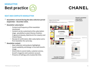 Best practice
©iVentures Consulting 2015 91
NEAT AND COMPLETE NEWSLETTER
•  Newsletters received during the data collection period
(September – December 2014).
•  Newsletter subscription
-  Content and frequency of the newsletter
mentioned.
-  Content can be customized at the subscription
stage: possibility to select themes (Fashion,
Fragrance & beauty, Watches & Fine Jewelry and
Chanel News).
-  Receipt of confirmation after subscription and a
first newsletter the same day.
•  Newsletter content
-  New collection and products highlighted.
-  Good readability and design in line with brand’s
image.
-  Direct links to social media, customer service,
brand’s magazine and customer account.
-  Presence of settings and unsubscribe links.
Chanel’s newsletter
subscription
confirmation
Example of Chanel
customized newsletter
NEWSLETTER
 