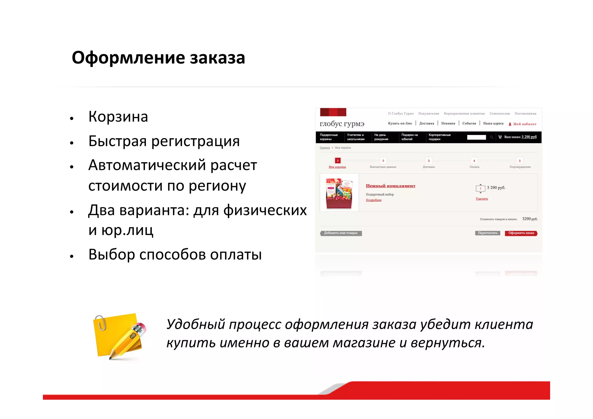 Оформление  заказа
•  Корзина  
•  Быстрая  регистрация  
•  Автоматический  расчет  
стоимости  по  региону  
•  Два  варианта:  для  физических  
и  юр.лиц  
•  Выбор  способов  оплаты  
Удобный  процесс  оформления  заказа  убедит  клиента  
купить  именно  в  вашем  магазине  и  вернуться.  
 