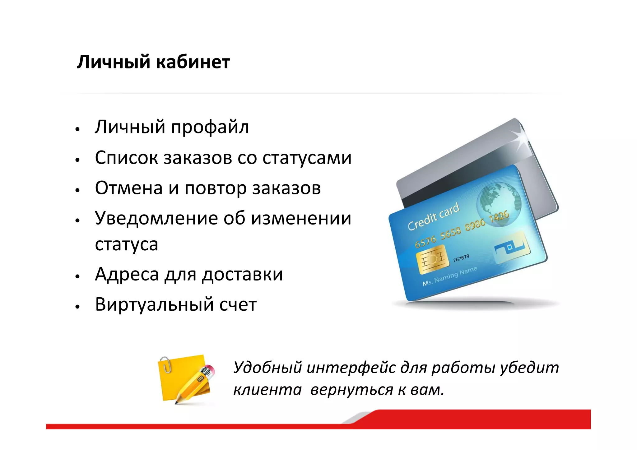 Личный  кабинет
•  Личный  профайл  
•  Список  заказов  со  статусами  
•  Отмена  и  повтор  заказов  
•  Уведомление  об  изменении  
статуса  
•  Адреса  для  доставки  
•  Виртуальный  счет    
Удобный  интерфейс  для  работы  убедит  
клиента    вернуться  к  вам.    
 