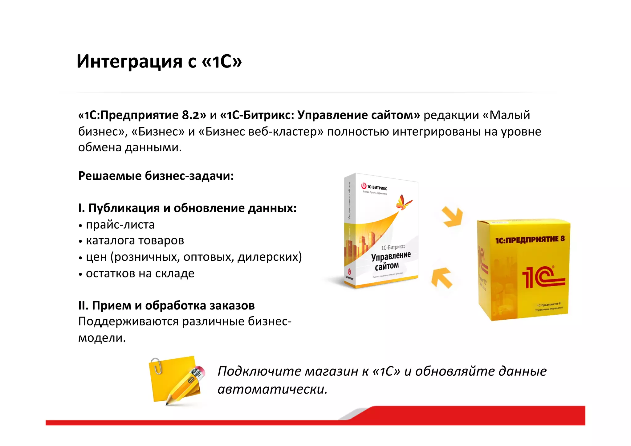 Интеграция  с  «1С»
Подключите  магазин  к  «1С»  и  обновляйте  данные  
автоматически.  
«1С:Предприятие  8.2»  и  «1С-­‐Битрикс:  Управление  сайтом»  редакции  «Малый  
бизнес»,  «Бизнес»  и  «Бизнес  веб-­‐кластер»  полностью  интегрированы  на  уровне  
обмена  данными.  
Решаемые  бизнес-­‐задачи:  
I.  Публикация  и  обновление  данных:  
•   прайс-­‐листа  
•   каталога  товаров  
•   цен  (розничных,  оптовых,  дилерских)  
•   остатков  на  складе  
II.  Прием  и  обработка  заказов  
Поддерживаются  различные  бизнес-­‐
модели.  
 