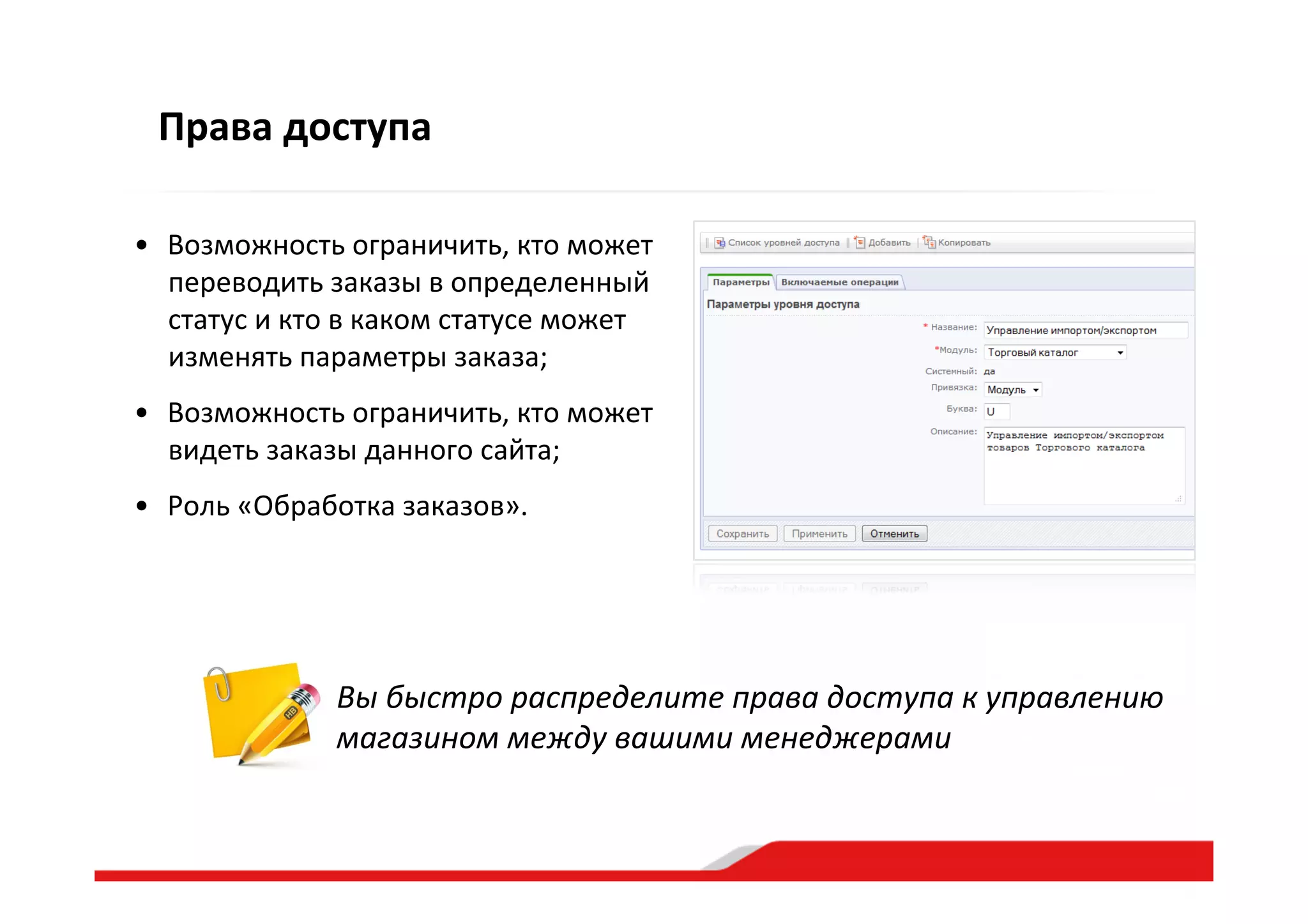 Права  доступа
•  Возможность  ограничить,  кто  может  
переводить  заказы  в  определенный  
статус  и  кто  в  каком  статусе  может  
изменять  параметры  заказа;    
•  Возможность  ограничить,  кто  может  
видеть  заказы  данного  сайта;    
•  Роль  «Обработка  заказов».  
Вы  быстро  распределите  права  доступа  к  управлению  
магазином  между  вашими  менеджерами  
 