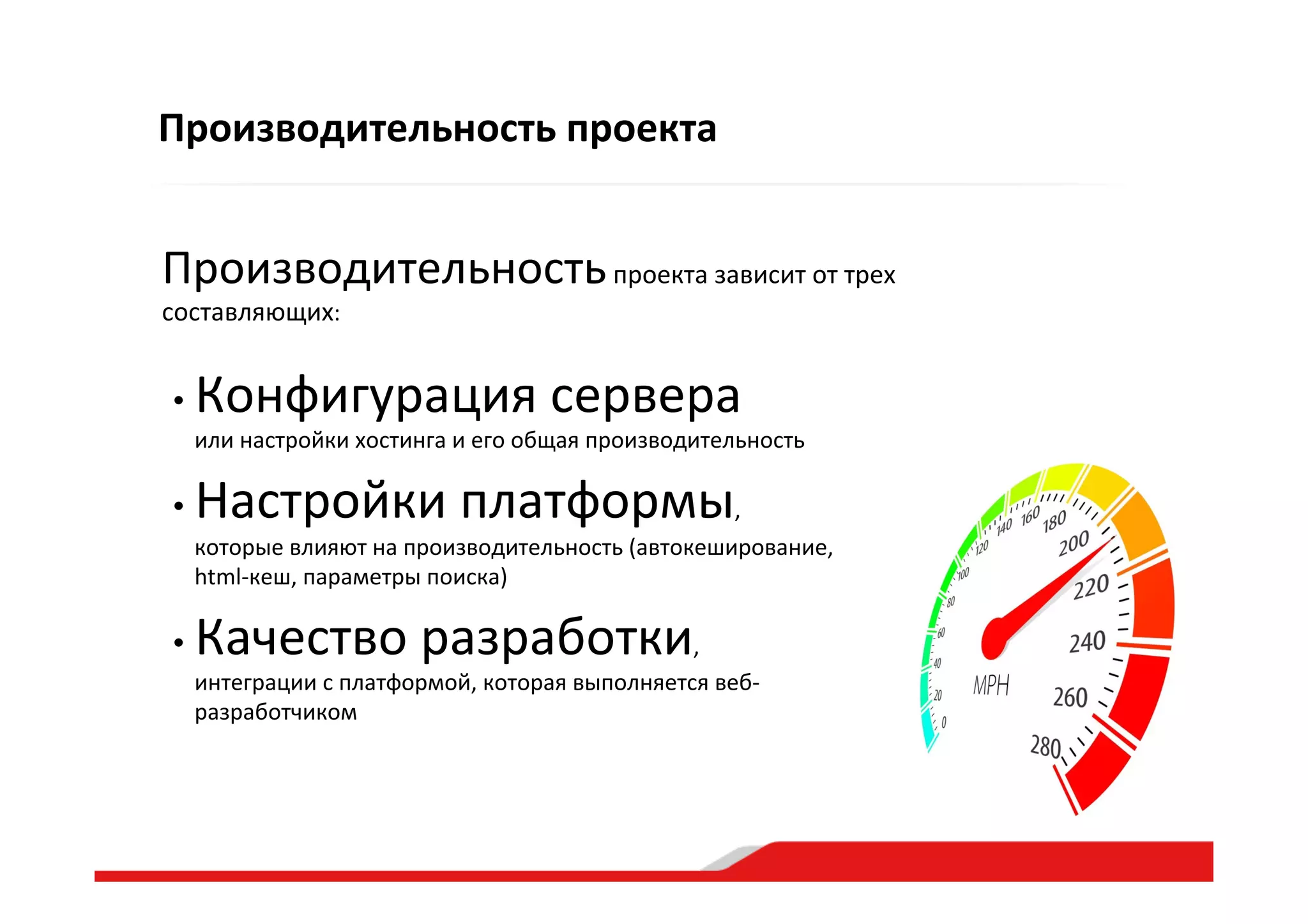 Производительность  проекта  зависит  от  трех  
составляющих:  
• Конфигурация  сервера    
или  настройки  хостинга  и  его  общая  производительность    
• Настройки  платформы,    
которые  влияют  на  производительность  (автокеширование,  
html-­‐кеш,  параметры  поиска)  
• Качество  разработки,    
интеграции  с  платформой,  которая  выполняется  веб-­‐
разработчиком  
Производительность  проекта  
 