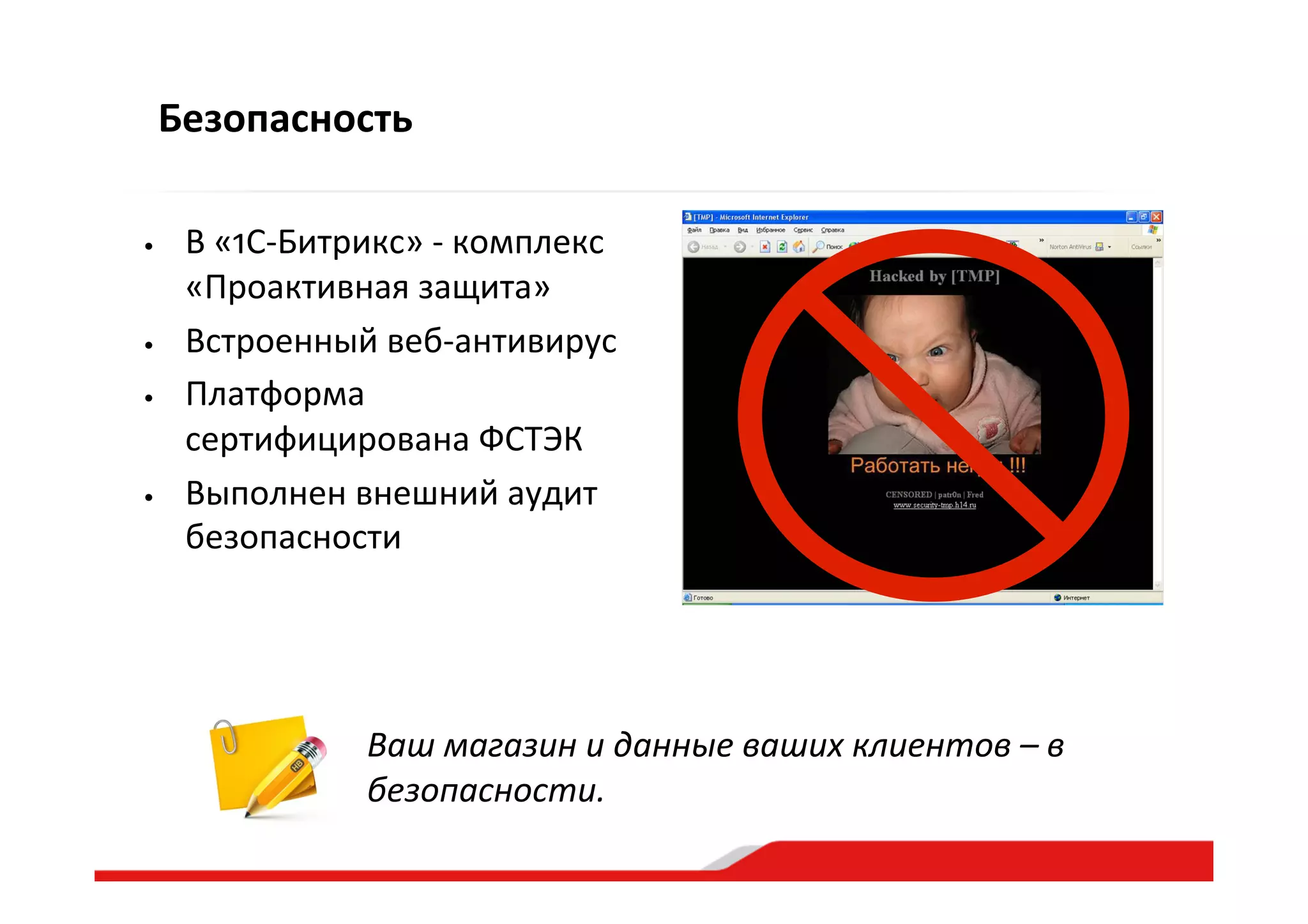 Безопасность
Ваш  магазин  и  данные  ваших  клиентов  –  в  
безопасности.  
•  В  «1С-­‐Битрикс»  -­‐  комплекс  
«Проактивная  защита»  
•  Встроенный  веб-­‐антивирус  
•  Платформа  
сертифицирована  ФСТЭК  
•  Выполнен  внешний  аудит  
безопасности  
 