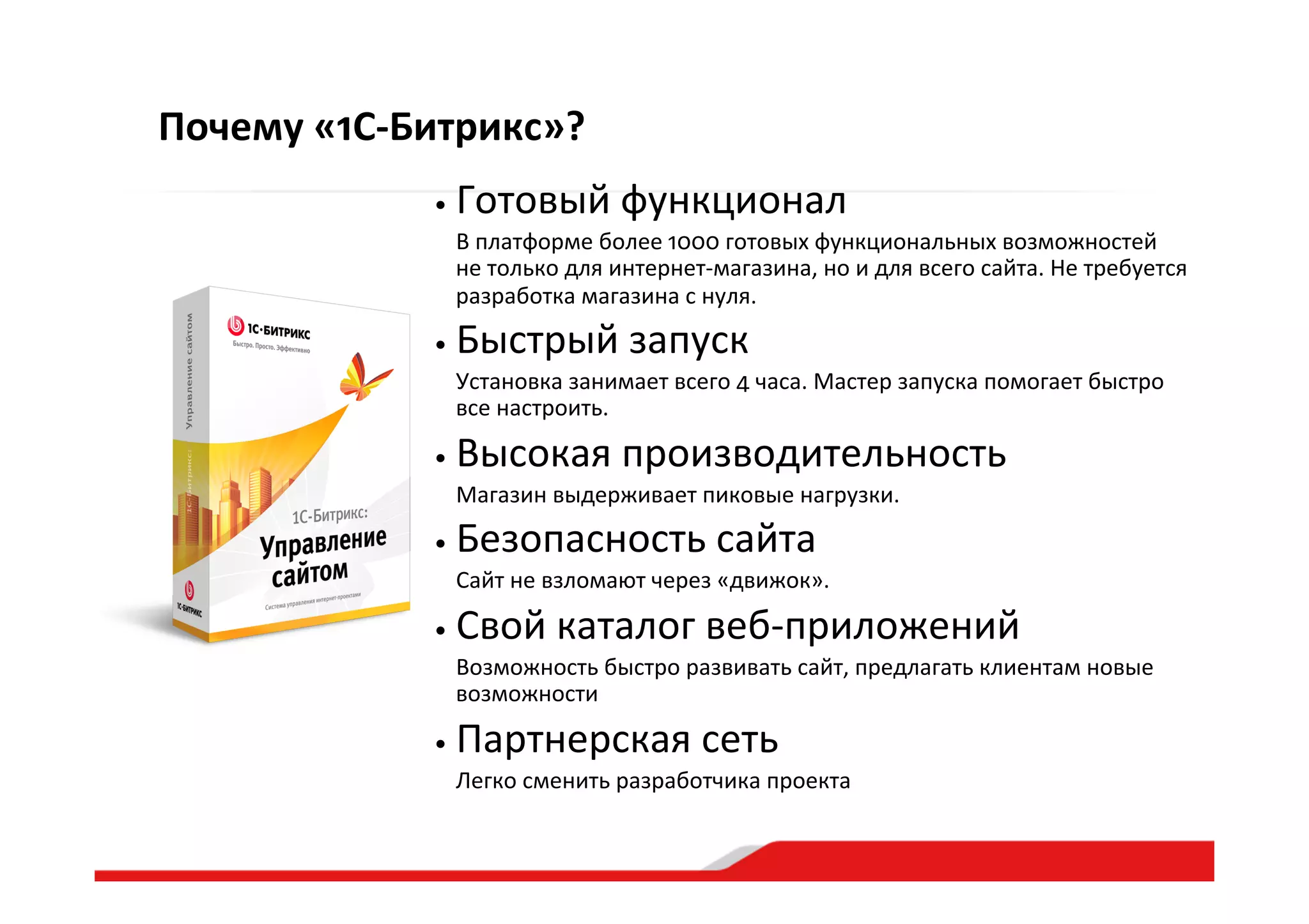 Почему  «1С-­‐Битрикс»?
• Готовый  функционал  
   В  платформе  более  1000  готовых  функциональных  возможностей  
не  только  для  интернет-­‐магазина,  но  и  для  всего  сайта.  Не  требуется  
разработка  магазина  с  нуля.  
• Быстрый  запуск  
   Установка  занимает  всего  4  часа.  Мастер  запуска  помогает  быстро  
все  настроить.    
• Высокая  производительность  
   Магазин  выдерживает  пиковые  нагрузки.  
• Безопасность  сайта  
   Сайт  не  взломают  через  «движок».  
• Свой  каталог  веб-­‐приложений  
   Возможность  быстро  развивать  сайт,  предлагать  клиентам  новые  
возможности  
• Партнерская  сеть  
   Легко  сменить  разработчика  проекта  
 