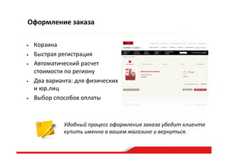 Оформление  заказа
•  Корзина  
•  Быстрая  регистрация  
•  Автоматический  расчет  
стоимости  по  региону  
•  Два  варианта:  для  физических  
и  юр.лиц  
•  Выбор  способов  оплаты  
Удобный  процесс  оформления  заказа  убедит  клиента  
купить  именно  в  вашем  магазине  и  вернуться.  
 