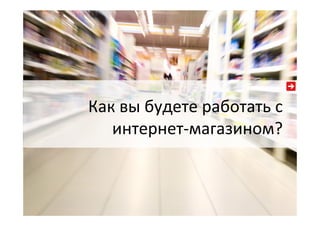 Как  вы  будете  работать  с  
интернет-­‐магазином?  
 
