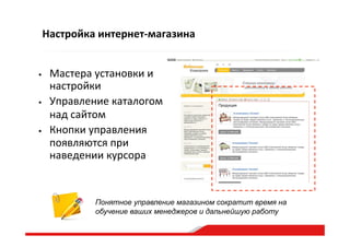 Настройка  интернет-­‐магазина
•  Мастера  установки  и  
настройки  
•  Управление  каталогом  
над  сайтом  
•  Кнопки  управления  
появляются  при  
наведении  курсора  
Понятное управление магазином сократит время на
обучение ваших менеджеров и дальнейшую работу
 