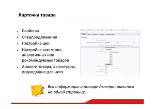 Карточка  товара
•  Свойства  
•  Спецпредложения  
•  Настройка  цен  
•  Настройка  категории  
аналогичных  или  
рекомендуемых  товаров  
•  Аналоги  товара,  аксессуары,  
подходящие  для  него  
Вся  информация  о  товаре  быстро  правится  
на  одной  странице.  
 