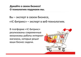 Думайте  о  своем  бизнесе!    
О  технологиях  подумаем  мы.  
Вы  –  эксперт  в  своем  бизнесе,  
«1С-­‐Битрикс»  –  эксперт  в  веб-­‐технологиях.  
В  платформе  «1С-­‐Битрикс»  
реализованы  современные  
механизмы  работы  интернет-­‐
магазина,  которые  решат  
ваши  бизнес-­‐задачи.    
 
