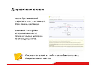 •  печать  бумажных  копий  
документов:  счет,  счет-­‐фактура,  
бланк-­‐заказа,  накладная;  
•  возможность  настроить  
неограниченное  число  
пользовательских  шаблонов  
печатных  документов.  
Документы  по  заказам
Сократите  время  на  подготовку  бухгалтерских  
документов  по  заказам  
 