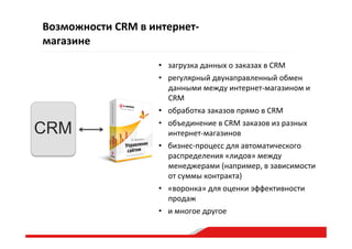 Возможности  CRM  в  интернет-­‐
магазине  
•  загрузка  данных  о  заказах  в  CRM    
•  регулярный  двунаправленный  обмен  
данными  между  интернет-­‐магазином  и    
CRM    
•  обработка  заказов  прямо  в  CRM  
•  объединение  в  CRM  заказов  из  разных  
интернет-­‐магазинов    
•  бизнес-­‐процесс  для  автоматического  
распределения  «лидов»  между  
менеджерами  (например,  в  зависимости  
от  суммы  контракта)  
•  «воронка»  для  оценки  эффективности  
продаж  
•  и  многое  другое    
CRM
 