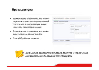 Права  доступа
•  Возможность  ограничить,  кто  может  
переводить  заказы  в  определенный  
статус  и  кто  в  каком  статусе  может  
изменять  параметры  заказа;    
•  Возможность  ограничить,  кто  может  
видеть  заказы  данного  сайта;    
•  Роль  «Обработка  заказов».  
Вы  быстро  распределите  права  доступа  к  управлению  
магазином  между  вашими  менеджерами  
 