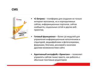 CMS
•  1С-­‐Битрикс  –  платформа  для  создания  не  только  
интернет-­‐магазинов,  но  и  корпоративных  
сайтов,  информационных  порталов,  сайтов  
сообществ,  социальных  сетей  и  других  веб-­‐
проектов;    
•  Готовый  функционал  –  более  30  модулей  для  
управления  информационным  наполнением  и  
структурой,  медиафайлами  и  фотогалереями,  
форумами,  блогами,  рекламой  и  многими  
другими  возможностями  сайта  
•  Адаптивный  интерфейс  «Эрмитаж»  –  позволяет  
управлять  сайтом  также  просто,  как  работать  с  
обычным  текстовым  редактором  
 