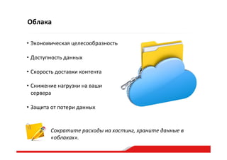 Облака
Сократите  расходы  на  хостинг,  храните  данные  в  
«облаках».  
• Экономическая  целесообразность  
• Доступность  данных  
• Скорость  доставки  контента  
• Снижение  нагрузки  на  ваши  
сервера  
• Защита  от  потери  данных  
 