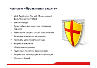•  Web  Applica”on  Firewall  (Проактивный  
фильтр  защиты  от  атак)  
•  Веб-­‐антивирус  
•  Аутентификация  и  система  составных  
паролей    
•  Технология  защиты  сессии  пользователя  
•  Активная  реакция  на  вторжение  
•  Контроль  целостности  системы  
•  Защита  от  фишинга  
•  Шифрование  данных  
•  Групповые  политики  безопасности    
•  Защита  при  регистрации  и  авторизации  
•  Журнал  событий  
Комплекс  «Проактивная  защита»  
 