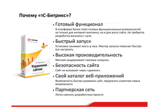 Почему  «1С-­‐Битрикс»?
• Готовый  функционал  
   В  платформе  более  1000  готовых  функциональных  возможностей  
не  только  для  интернет-­‐магазина,  но  и  для  всего  сайта.  Не  требуется  
разработка  магазина  с  нуля.  
• Быстрый  запуск  
   Установка  занимает  всего  4  часа.  Мастер  запуска  помогает  быстро  
все  настроить.    
• Высокая  производительность  
   Магазин  выдерживает  пиковые  нагрузки.  
• Безопасность  сайта  
   Сайт  не  взломают  через  «движок».  
• Свой  каталог  веб-­‐приложений  
   Возможность  быстро  развивать  сайт,  предлагать  клиентам  новые  
возможности  
• Партнерская  сеть  
   Легко  сменить  разработчика  проекта  
 