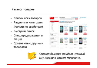 Каталог  товаров
•  Список  всех  товаров  
•  Разделы  и  категории  
•  Фильтр  по  свойствам  
•  Быстрый  поиск  
•  Спец.предложения  и  
акции  
•  Сравнение  с  другими  
товарами  
Клиент  быстро  найдет  нужный  
ему  товар  в  вашем  магазине.    
 
