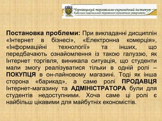Постановка проблеми: При викладанні дисциплін
«Інтернет в бізнесі», «Електронна комерція»,
«Інформаційні     технології»  та     інших,  що
передбачають ознайомлення із такою галуззю, як
Інтернет торгівля, виникала ситуація, що студенти
мали змогу реалізуватися тільки в одній ролі –
ПОКУПЦЯ в он-лайновому магазині. Тоді як інша
сторона «барикад», а саме ролі ПРОДАВЦЯ
Інтернет-магазину та АДМІНІСТРАТОРА були для
студентів недоступними. Хоча саме ці ролі є
найбільш цікавими для майбутніх економістів.
 