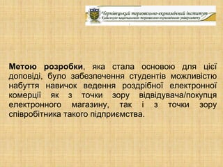 Метою розробки, яка стала основою для цієї
доповіді, було забезпечення студентів можливістю
набуття навичок ведення роздрібної електронної
комерції як з точки зору відвідувача/покупця
електронного магазину, так і з точки зору
співробітника такого підприємства.
 