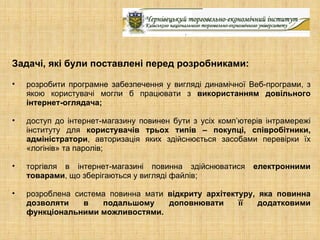 Задачі, які були поставлені перед розробниками:

•   розробити програмне забезпечення у вигляді динамічної Веб-програми, з
    якою користувачі могли б працювати з використанням довільного
    інтернет-оглядача;

•   доступ до інтернет-магазину повинен бути з усіх комп’ютерів інтрамережі
    інституту для користувачів трьох типів – покупці, співробітники,
    адміністратори, авторизація яких здійснюється засобами перевірки їх
    «логінів» та паролів;

•   торгівля в інтернет-магазині повинна здійснюватися      електронними
    товарами, що зберігаються у вигляді файлів;

•   розроблена система повинна мати відкриту архітектуру, яка повинна
    дозволяти    в   подальшому     доповнювати      її   додатковими
    функціональними можливостями.
 