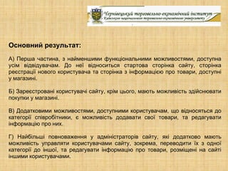 Основний результат:
А) Перша частина, з найменшими функціональними можливостями, доступна
усім відвідувачам. До неї відноситься стартова сторінка сайту, сторінка
реєстрації нового користувача та сторінка з інформацією про товари, доступні
у магазині.

Б) Зареєстровані користувачі сайту, крім цього, мають можливість здійснювати
покупки у магазині.

В) Додатковими можливостями, доступними користувачам, що відносяться до
категорії співробітники, є можливість додавати свої товари, та редагувати
інформацію про них.

Г) Найбільші повноваження у адміністраторів сайту, які додатково мають
можливість управляти користувачами сайту, зокрема, переводити їх з одної
категорії до іншої, та редагувати інформацію про товари, розміщені на сайті
іншими користувачами.
 