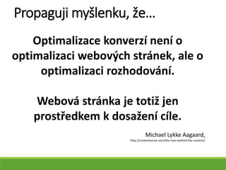 Optimalizace konverzí není o
optimalizaci webových stránek, ale o
optimalizaci rozhodování.
Webová stránka je totiž jen
prostředkem k dosažení cíle.
Michael Lykke Aagaard,
http://contentverve.com/the-man-behind-the-content/
Propaguji myšlenku, že…
 