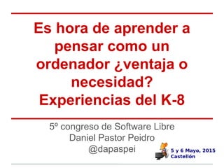 5º congreso de Software Libre
Daniel Pastor Peidro
@dapaspei
Es hora de aprender a
pensar como un
ordenador ¿ventaja o
necesidad?
Experiencias del K-8
 