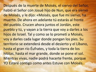 Después de la muerte de Moisés, el siervo del Señor,
habló el Señor con Josué hijo de Nun, que era siervo
de Moisés, y le dijo: «Moisés, que fue mi siervo, ha
muerto. De ahora en adelante tú estarás al frente
del pueblo. Crucen ahora juntos el Jordán, este
pueblo y tú, y vayan a la tierra que voy a darles a los
hijos de Israel. Tal y como se lo prometí a Moisés,
voy a darles cada lugar donde pongan los pies. Su
territorio se extenderá desde el desierto y el Líbano,
hasta el gran río Éufrates, y toda la tierra de los
hititas, hasta el mar grande, donde se pone el sol.
Mientras vivas, nadie podrá hacerte frente, porque
YO Estaré contigo como antes Estuve con Moisés.
 
