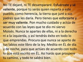 No TE dejaré, ni TE desampararé. Esfuérzate y sé
valiente, porque tú serás quien reparta a este
pueblo, como herencia, la tierra que juré a sus
padres que les daría. Pero tienes que esforzarte y
ser muy valiente. Pon mucho cuidado y actúa de
acuerdo con las leyes que te dio mi siervo
Moisés. Nunca te apartes de ellas, ni a la derecha
ni a la izquierda, y así tendrás éxito en todo lo
que emprendas. Procura que nunca se aparte de
tus labios este libro de la ley. Medita en ÉL de día
y de noche, para que actúes de acuerdo con todo
lo que está escrito en ÉL. Así harás que prospere
tu camino, y todo te saldrá bien.
 