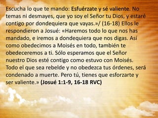 Escucha lo que te mando: Esfuérzate y sé valiente. No
temas ni desmayes, que yo soy el Señor tu Dios, y estaré
contigo por dondequiera que vayas.»/ (16-18) Ellos le
respondieron a Josué: «Haremos todo lo que nos has
mandado, e iremos a dondequiera que nos digas. Así
como obedecimos a Moisés en todo, también te
obedeceremos a ti. Sólo esperamos que el Señor
nuestro Dios esté contigo como estuvo con Moisés.
Todo el que sea rebelde y no obedezca tus órdenes, será
condenado a muerte. Pero tú, tienes que esforzarte y
ser valiente.» (Josué 1:1-9, 16-18 RVC)
 